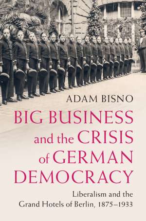 Big Business and the Crisis of German Democracy: Liberalism and the Grand Hotels of Berlin, 1875–1933 de Adam Bisno