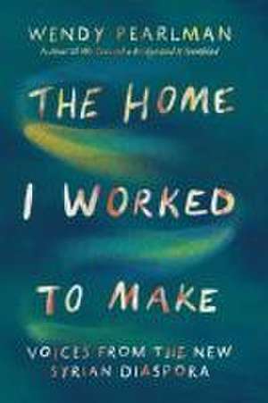 The Home I Worked to Make – Voices from the New Syrian Diaspora de Wendy Pearlman