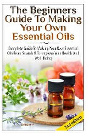 The Beginners Guide to Making Your Own Essential Oils de Lindsey P