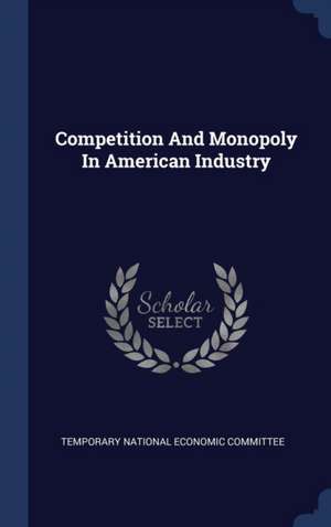 Competition and Monopoly in American Industry de Temporary National Economic Committee