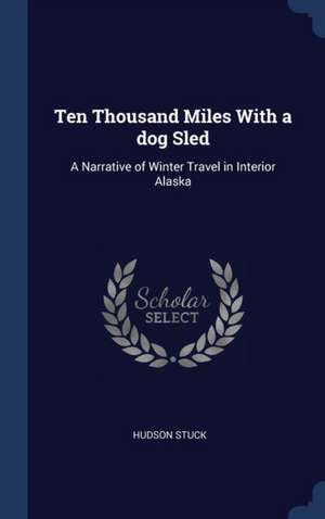 Ten Thousand Miles with a Dog Sled: A Narrative of Winter Travel in Interior Alaska de Hudson Stuck