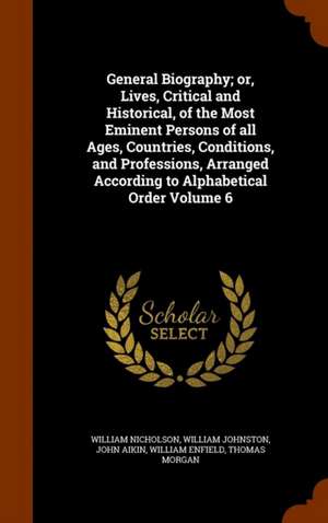 General Biography; or, Lives, Critical and Historical, of the Most Eminent Persons of all Ages, Countries, Conditions, and Professions, Arranged According to Alphabetical Order Volume 6 de William Nicholson