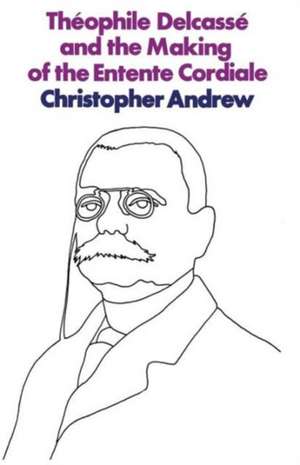 Théophile Delcassé and the Making of the Entente Cordiale: A Reappraisal of French Foreign Policy 1898–1905 de C. Andrew