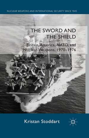 The Sword and the Shield: Britain, America, NATO and Nuclear Weapons, 1970-1976 de Kristan Stoddart