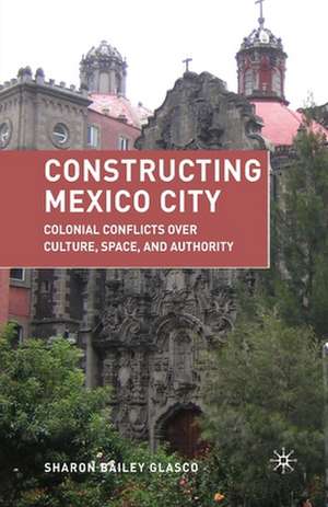 Constructing Mexico City: Colonial Conflicts over Culture, Space, and Authority de S. Glasco