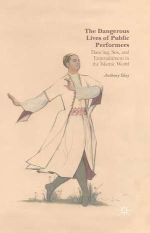 The Dangerous Lives of Public Performers: Dancing, Sex, and Entertainment in the Islamic World de A. Shay