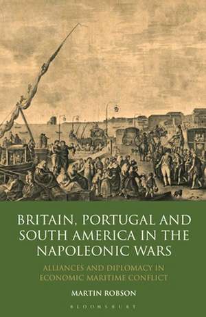 Britain, Portugal and South America in the Napoleonic Wars: Alliances and Diplomacy in Economic Maritime Conflict de Martin Robson