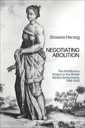 Negotiating Abolition: The Antislavery Project in the British Strait Settlements, 1786-1843 de Shawna Herzog