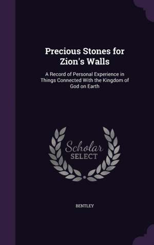 Precious Stones for Zion's Walls: A Record of Personal Experience in Things Connected With the Kingdom of God on Earth de Bentley