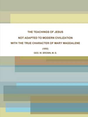 THE TEACHINGS OF JESUS, NOT ADAPTED TO MODERN CIVILIZATION de M. D. Geo. W. Brown