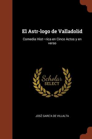 El Astr-logo de Valladolid: Comedia Hist-rica en Cinco Actos y en verso de Josz Garc'a de Villalta