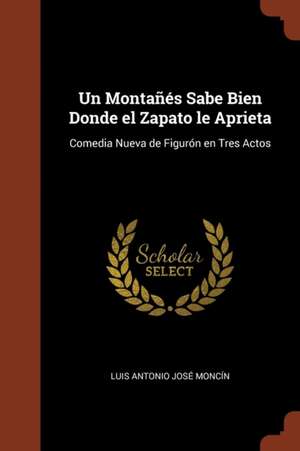 Un Montañés Sabe Bien Donde el Zapato le Aprieta: Comedia Nueva de Figurón en Tres Actos de Luis Antonio José Moncín