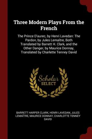 Three Modern Plays from the French: The Prince d'Aurec, by Henri Lavedan: The Pardon, by Jules Lemaître, Both Translated by Barrett H. Clark, and the de Barrett Harper Clark