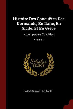 Histoire Des Conquêtes Des Normands, En Italie, En Sicile, Et En Grèce: Accompagnée d'Un Atlas; Volume 1 de Edouard Gauttier D'Arc