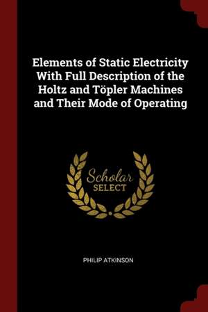 Elements of Static Electricity with Full Description of the Holtz and Töpler Machines and Their Mode of Operating de Philip Atkinson