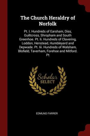 The Church Heraldry of Norfolk: Pt. I. Hundreds of Earsham, Diss, Guiltcross, Shropham and South Greenhoe. Pt. II. Hundreds of Clavering, Loddon, Hens de Edmund Farrer