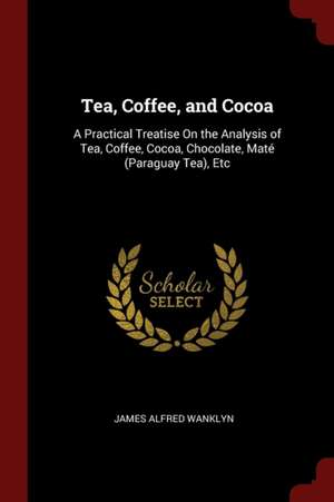 Tea, Coffee, and Cocoa: A Practical Treatise on the Analysis of Tea, Coffee, Cocoa, Chocolate, Mate (Paraguay Tea), Etc de James Alfred Wanklyn