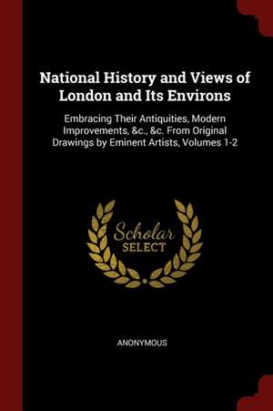 National History and Views of London and Its Environs: Embracing Their Antiquities, Modern Improvements, &c., &c. from Original Drawings by Eminent Ar de Anonymous