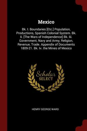 Mexico: Bk. I. Boundaries [etc.] Population, Productions, Spanish Colonial System. Bk. II. [the Wars of Independence] Bk. III. de Henry George Ward