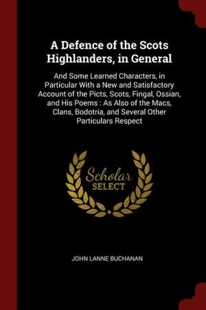 A Defence of the Scots Highlanders, in General: And Some Learned Characters, in Particular with a New and Satisfactory Account of the Picts, Scots, Fi de John Lane Buchanan