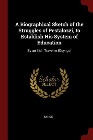 A Biographical Sketch of the Struggles of Pestalozzi, to Establish His System of Education: By an Irish Traveller [osynge] de Synge