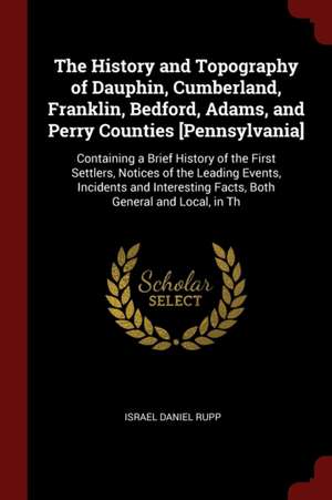 The History and Topography of Dauphin, Cumberland, Franklin, Bedford, Adams, and Perry Counties [pennsylvania]: Containing a Brief History of the Firs de Israel Daniel Rupp