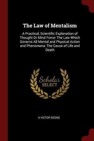 The Law of Mentalism: A Practical, Scientific Explanation of Thought or Mind Force: The Law Which Governs All Mental and Physical Action and de A. Victor Segno