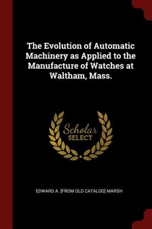 The Evolution of Automatic Machinery as Applied to the Manufacture of Watches at Waltham, Mass. de Edward A. Marsh