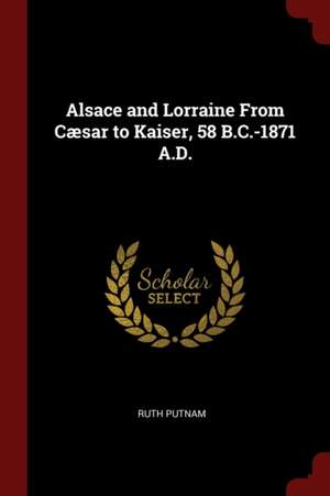 Alsace and Lorraine from Cæsar to Kaiser, 58 B.C.-1871 A.D. de Ruth Putnam