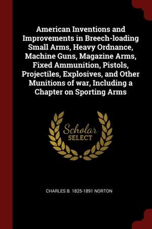 American Inventions and Improvements in Breech-Loading Small Arms, Heavy Ordnance, Machine Guns, Magazine Arms, Fixed Ammunition, Pistols, Projectiles de Charles Benjamin Norton