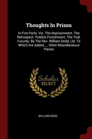 Thoughts in Prison: In Five Parts. Viz. the Imprisonment. the Retrospect. Publick Punishment. the Trial. Futurity. by the Rev. William Dod de William Dodd