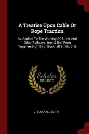 A Treatise Upon Cable or Rope Traction: As Applied to the Working of Street and Other Railways. (Rev. & Enl. from Engineering) by J. Bucknall Smith, C de J. Bucknall Smith