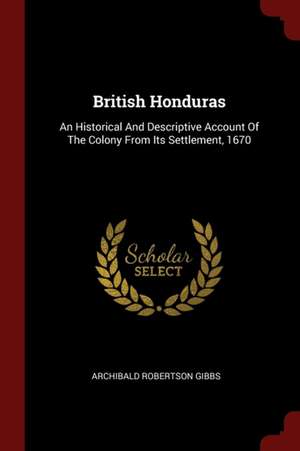 British Honduras: An Historical and Descriptive Account of the Colony from Its Settlement, 1670 de Archibald Robertson Gibbs