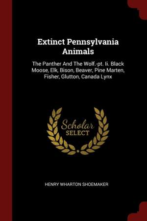 Extinct Pennsylvania Animals: The Panther and the Wolf.-Pt. II. Black Moose, Elk, Bison, Beaver, Pine Marten, Fisher, Glutton, Canada Lynx de Henry Wharton Shoemaker