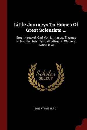 Little Journeys to Homes of Great Scientists ...: Ernst Haeckel. Carl Von Linnaeus. Thomas H. Huxley. John Tyndall. Alfred R. Wallace. John Fiske de Elbert Hubbard