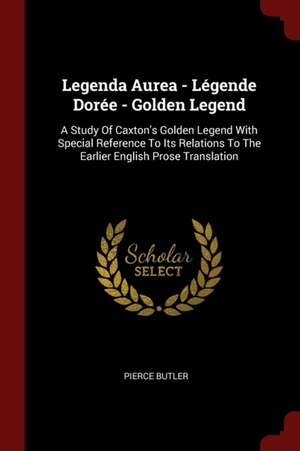 Legenda Aurea - Légende Dorée - Golden Legend: A Study of Caxton's Golden Legend with Special Reference to Its Relations to the Earlier English Prose de Pierce Butler