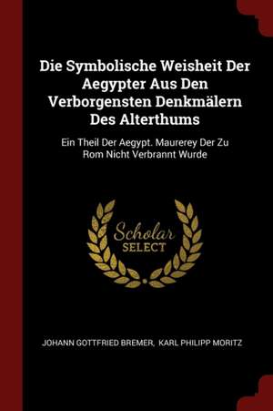 Die Symbolische Weisheit Der Aegypter Aus Den Verborgensten Denkmälern Des Alterthums: Ein Theil Der Aegypt. Maurerey Der Zu ROM Nicht Verbrannt Wurde de Johann Gottfried Bremer