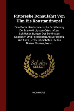 Pittoreske Donaufahrt Von Ulm Bis Konstantinopel: Eine Romantisch-Malerische Schilderung Der Merkwürdigsten Ortschaften, Schlösser, Burgen, Der Schöns de Anonymous