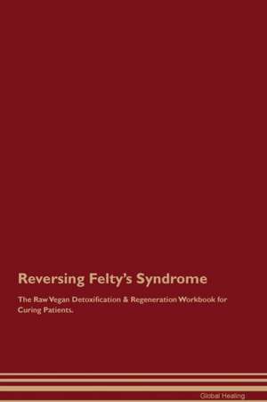 Reversing Felty's Syndrome The Raw Vegan Detoxification & Regeneration Workbook for Curing Patients de Global Healing