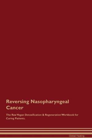 Reversing Nasopharyngeal Cancer The Raw Vegan Detoxification & Regeneration Workbook for Curing Patients de Global Healing