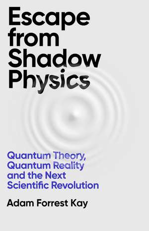Escape From Shadow Physics: Quantum Theory, Quantum Reality and the Next Scientific Revolution de Adam Forrest Kay