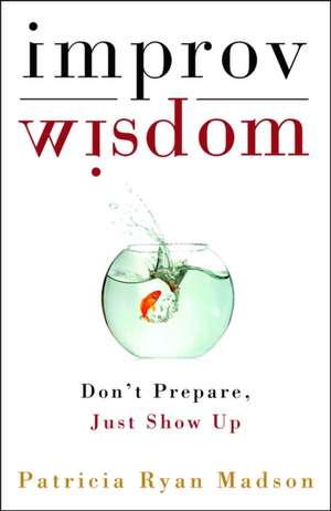 Improv Wisdom: Don't Prepare, Just Show Up de Patricia Ryan Madson