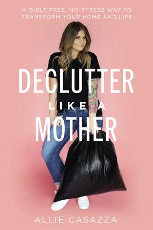 Declutter Like a Mother: A Guilt-Free, No-Stress Way to Transform Your Home and Your Life de Allie Casazza