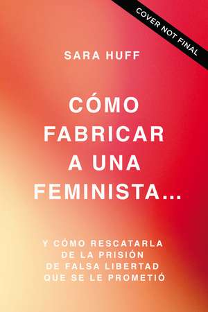 Cómo fabricar a una feminista...: y cómo rescatarla de la prisión de falsa libertad que se le prometió de Sara Huff