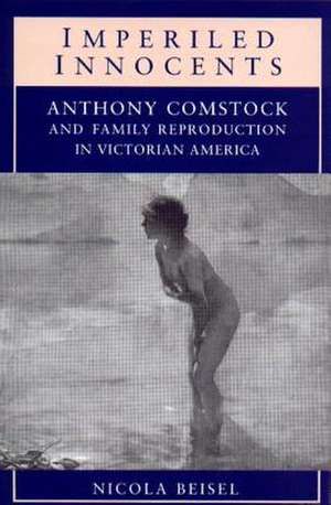 Imperiled Innocents: Anthony Comstock and Family Reproduction in Victorian America de Nicola Kay Beisel