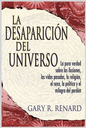 La Desaparicion del Universo: La Pura Verdad Sobre las Ilusiones, las Vidas Pasadas, la Religion, el Sexo, la Politica y el Milagro del Perdon de Gary R. Renard