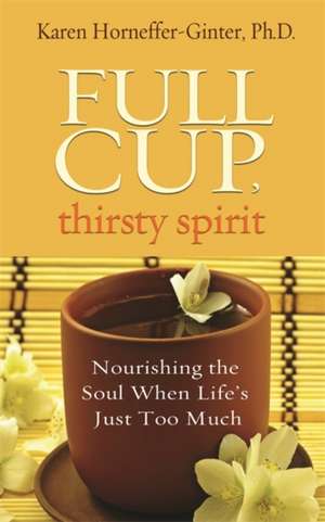 Full Cup, Thirsty Spirit: Nourishing the Soul When Life's Just Too Much de Karen Horneffer-Ginter