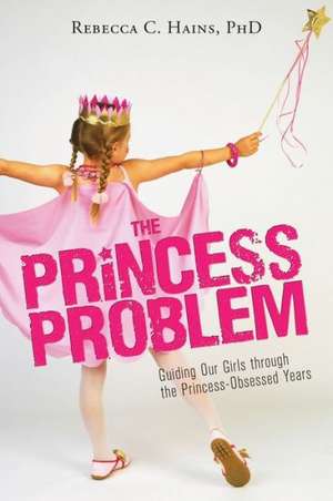 The Princess Problem: Guiding Our Girls Through the Princess-Obsessed Years de Rebecca C. Hains