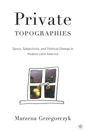 Private Topographies: Space, Subjectivity and Political Change in Modern Latin America de M. Grzegorczyk