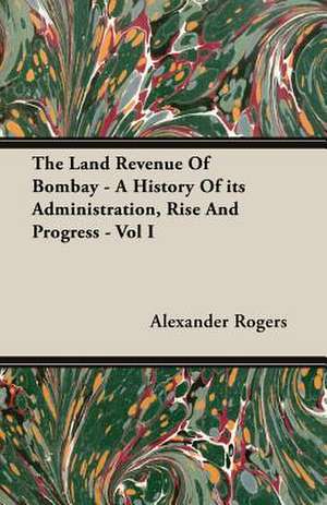 The Land Revenue of Bombay - A History of Its Administration, Rise and Progress - Vol I: Senior Courses and Outlines of Advanced Work de Alexander Rogers